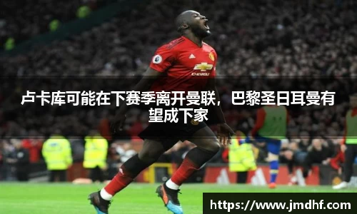 卢卡库可能在下赛季离开曼联，巴黎圣日耳曼有望成下家